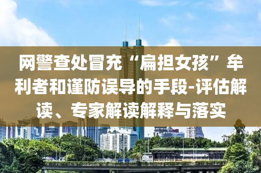網(wǎng)警查處冒充“扁擔(dān)女孩”牟利者和謹(jǐn)防誤導(dǎo)的手段-評估解讀、專家解讀解釋與落實