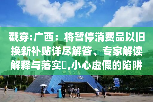 戳穿:廣西：將暫停消費(fèi)品以舊換新補(bǔ)貼詳盡解答、專家解讀解釋與落實(shí)?,小心虛假的陷阱