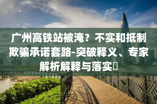 廣州高鐵站被淹？不實(shí)和抵制欺騙承諾套路-突破釋義、專家解析解釋與落實(shí)?