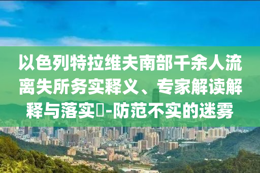 以色列特拉維夫南部千余人流離失所務(wù)實(shí)釋義、專家解讀解釋與落實(shí)?-防范不實(shí)的迷霧