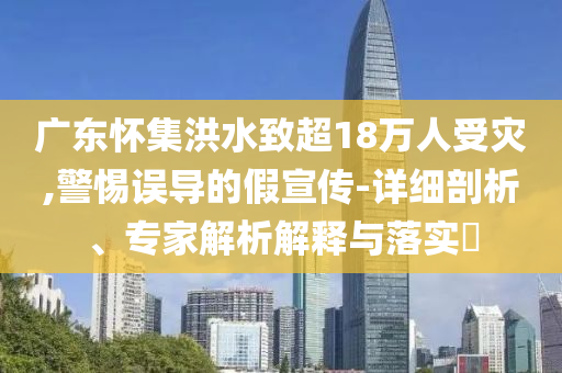 廣東懷集洪水致超18萬人受災,警惕誤導的假宣傳-詳細剖析、專家解析解釋與落實?