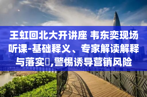 王虹回北大開講座 韋東奕現(xiàn)場(chǎng)聽課-基礎(chǔ)釋義、專家解讀解釋與落實(shí)?,警惕誘導(dǎo)營(yíng)銷風(fēng)險(xiǎn)