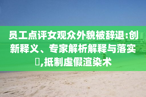 員工點評女觀眾外貌被辭退:創(chuàng)新釋義、專家解析解釋與落實?,抵制虛假渲染術