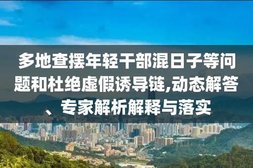多地查擺年輕干部混日子等問題和杜絕虛假誘導(dǎo)鏈,動態(tài)解答、專家解析解釋與落實(shí)