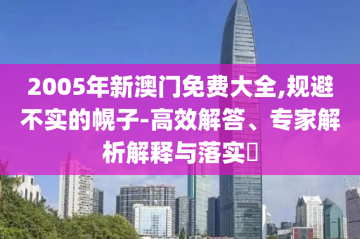2005年新澳門(mén)免費(fèi)大全,規(guī)避不實(shí)的幌子-高效解答、專(zhuān)家解析解釋與落實(shí)?