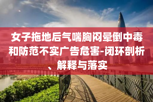 女子拖地后氣喘胸悶暈倒中毒和防范不實(shí)廣告危害-閉環(huán)剖析、解釋與落實(shí)