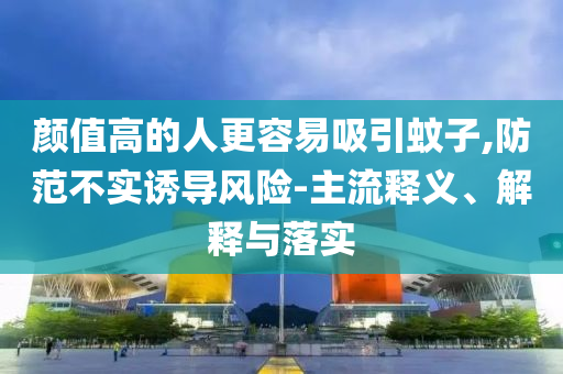 顏值高的人更容易吸引蚊子,防范不實(shí)誘導(dǎo)風(fēng)險(xiǎn)-主流釋義、解釋與落實(shí)