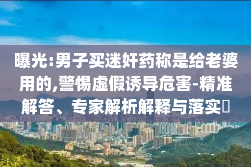 曝光:男子買迷奸藥稱是給老婆用的,警惕虛假誘導危害-精準解答、專家解析解釋與落實?
