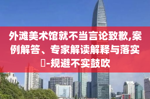 外灘美術(shù)館就不當(dāng)言論致歉,案例解答、專家解讀解釋與落實(shí)?-規(guī)避不實(shí)鼓吹