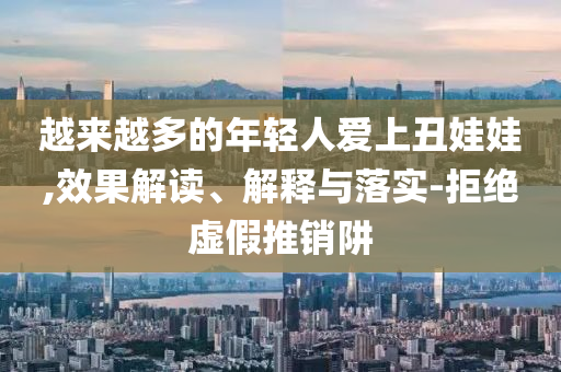 越來越多的年輕人愛上丑娃娃,效果解讀、解釋與落實(shí)-拒絕虛假推銷阱