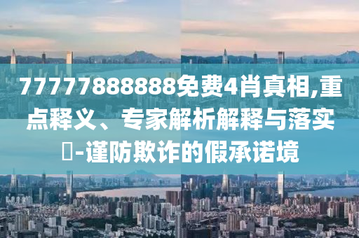 77777888888免費(fèi)4肖真相,重點(diǎn)釋義、專家解析解釋與落實(shí)?-謹(jǐn)防欺詐的假承諾境