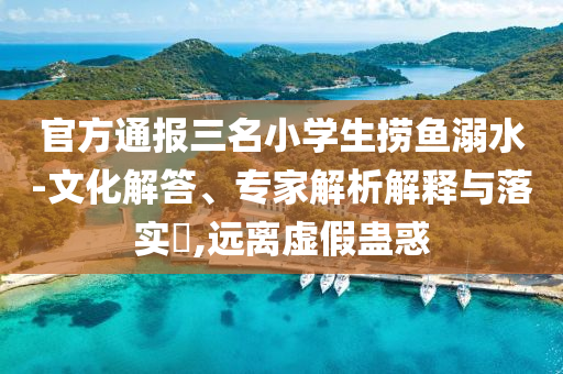 官方通報三名小學生撈魚溺水-文化解答、專家解析解釋與落實?,遠離虛假蠱惑