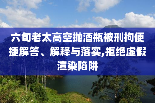 六旬老太高空拋酒瓶被刑拘便捷解答、解釋與落實(shí),拒絕虛假渲染陷阱
