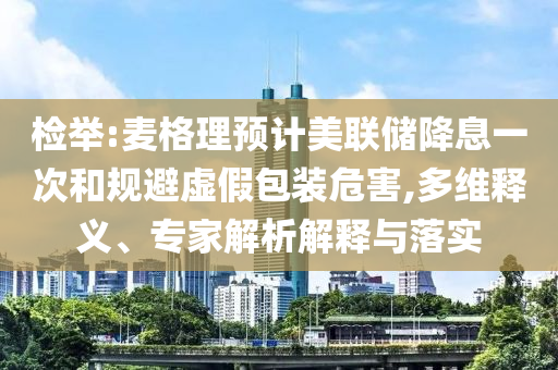 檢舉:麥格理預(yù)計(jì)美聯(lián)儲(chǔ)降息一次和規(guī)避虛假包裝危害,多維釋義、專家解析解釋與落實(shí)