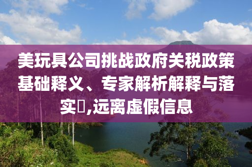 美玩具公司挑戰(zhàn)政府關(guān)稅政策基礎(chǔ)釋義、專家解析解釋與落實?,遠(yuǎn)離虛假信息