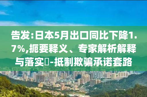 告發(fā):日本5月出口同比下降1.7%,扼要釋義、專家解析解釋與落實?-抵制欺騙承諾套路