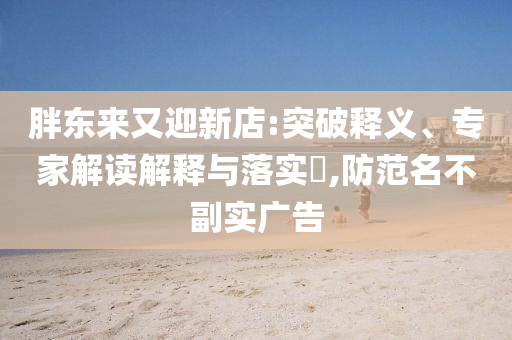 胖東來又迎新店:突破釋義、專家解讀解釋與落實?,防范名不副實廣告
