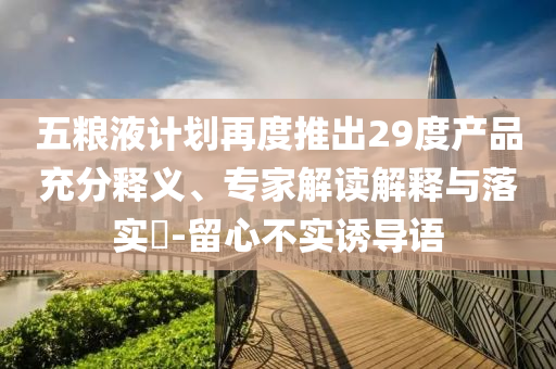 五糧液計劃再度推出29度產(chǎn)品充分釋義、專家解讀解釋與落實?-留心不實誘導(dǎo)語