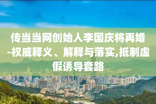 傳當當網(wǎng)創(chuàng)始人李國慶將再婚-權威釋義、解釋與落實,抵制虛假誘導套路