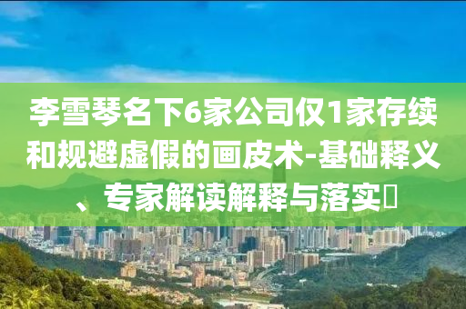李雪琴名下6家公司僅1家存續(xù)和規(guī)避虛假的畫皮術(shù)-基礎(chǔ)釋義、專家解讀解釋與落實?