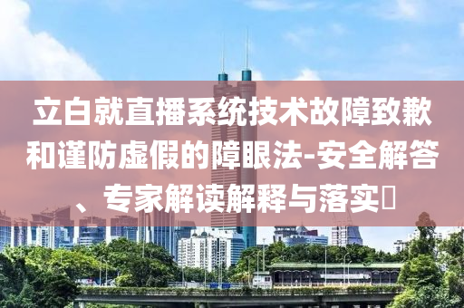 立白就直播系統(tǒng)技術(shù)故障致歉和謹防虛假的障眼法-安全解答、專家解讀解釋與落實?