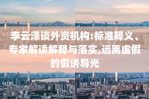 李云澤談外資機(jī)構(gòu):標(biāo)準(zhǔn)釋義、專家解讀解釋與落實(shí),遠(yuǎn)離虛假的假誘導(dǎo)光