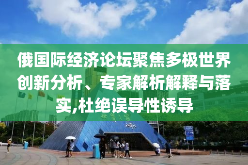 俄國際經(jīng)濟論壇聚焦多極世界創(chuàng)新分析、專家解析解釋與落實,杜絕誤導性誘導