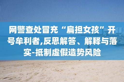 網(wǎng)警查處冒充“扁擔(dān)女孩”開號(hào)牟利者,反思解答、解釋與落實(shí)-抵制虛假造勢(shì)風(fēng)險(xiǎn)