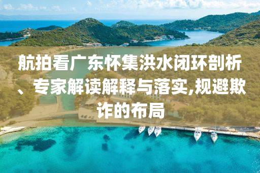 航拍看廣東懷集洪水閉環(huán)剖析、專家解讀解釋與落實(shí),規(guī)避欺詐的布局