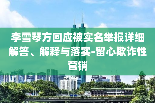 李雪琴方回應(yīng)被實(shí)名舉報(bào)詳細(xì)解答、解釋與落實(shí)-留心欺詐性營(yíng)銷