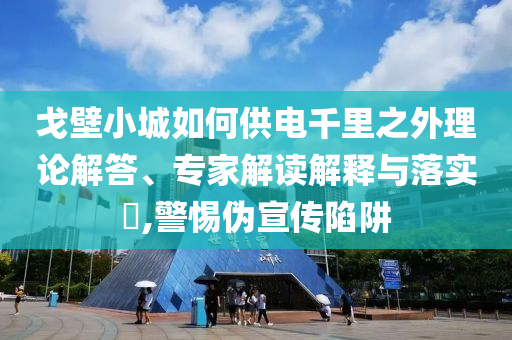 戈壁小城如何供電千里之外理論解答、專(zhuān)家解讀解釋與落實(shí)?,警惕偽宣傳陷阱