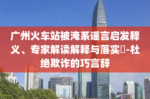 廣州火車(chē)站被淹系謠言啟發(fā)釋義、專(zhuān)家解讀解釋與落實(shí)?-杜絕欺詐的巧言辭