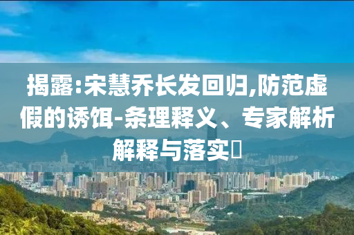 揭露:宋慧喬長發(fā)回歸,防范虛假的誘餌-條理釋義、專家解析解釋與落實(shí)?