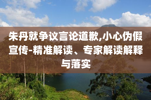 朱丹就爭議言論道歉,小心偽假宣傳-精準(zhǔn)解讀、專家解讀解釋與落實
