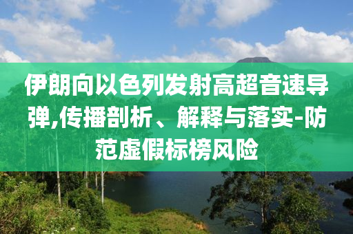 伊朗向以色列發(fā)射高超音速導(dǎo)彈,傳播剖析、解釋與落實(shí)-防范虛假標(biāo)榜風(fēng)險