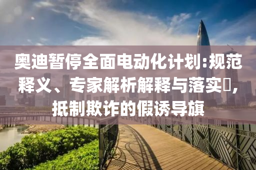 奧迪暫停全面電動化計(jì)劃:規(guī)范釋義、專家解析解釋與落實(shí)?,抵制欺詐的假誘導(dǎo)旗