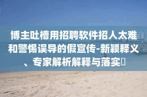 博主吐槽用招聘軟件招人太難和警惕誤導(dǎo)的假宣傳-新穎釋義、專家解析解釋與落實?