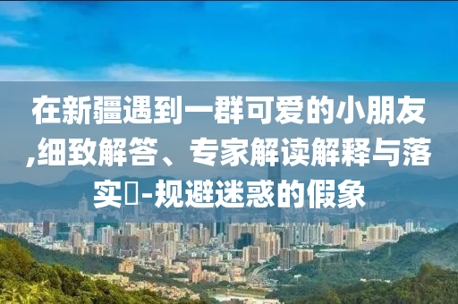 在新疆遇到一群可愛(ài)的小朋友,細(xì)致解答、專(zhuān)家解讀解釋與落實(shí)?-規(guī)避迷惑的假象