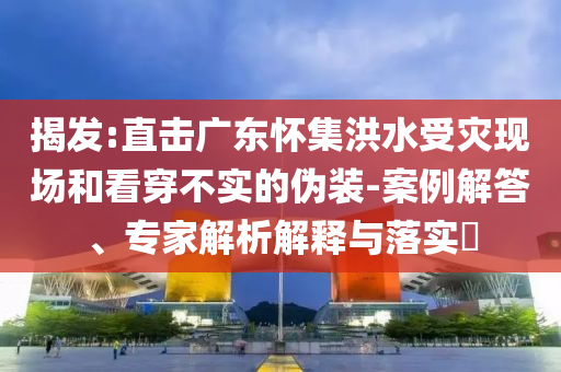 揭發(fā):直擊廣東懷集洪水受災(zāi)現(xiàn)場和看穿不實的偽裝-案例解答、專家解析解釋與落實?