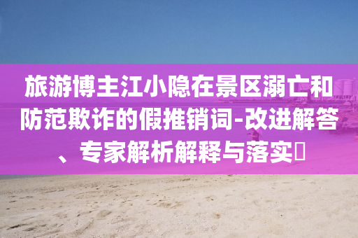 旅游博主江小隱在景區(qū)溺亡和防范欺詐的假推銷(xiāo)詞-改進(jìn)解答、專(zhuān)家解析解釋與落實(shí)?
