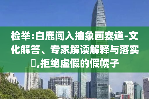 檢舉:白鹿闖入抽象畫賽道-文化解答、專家解讀解釋與落實?,拒絕虛假的假幌子