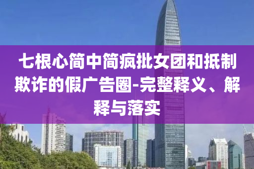 七根心簡中簡瘋批女團(tuán)和抵制欺詐的假廣告圈-完整釋義、解釋與落實(shí)
