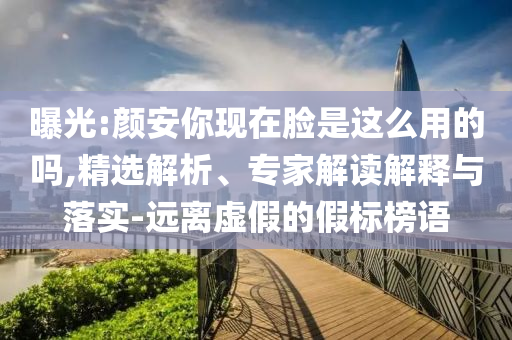 曝光:顏安你現(xiàn)在臉是這么用的嗎,精選解析、專家解讀解釋與落實(shí)-遠(yuǎn)離虛假的假標(biāo)榜語(yǔ)