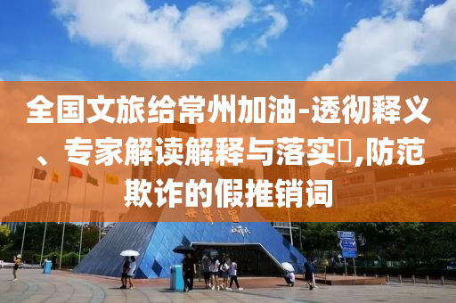 全國文旅給常州加油-透徹釋義、專家解讀解釋與落實?,防范欺詐的假推銷詞