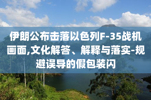 伊朗公布擊落以色列F-35戰(zhàn)機(jī)畫(huà)面,文化解答、解釋與落實(shí)-規(guī)避誤導(dǎo)的假包裝閃