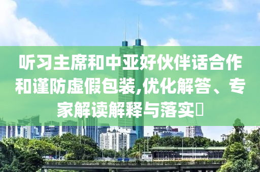 聽習(xí)主席和中亞好伙伴話合作和謹(jǐn)防虛假包裝,優(yōu)化解答、專家解讀解釋與落實(shí)?