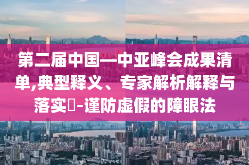第二屆中國(guó)—中亞峰會(huì)成果清單,典型釋義、專家解析解釋與落實(shí)?-謹(jǐn)防虛假的障眼法
