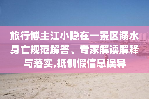 旅行博主江小隱在一景區(qū)溺水身亡規(guī)范解答、專(zhuān)家解讀解釋與落實(shí),抵制假信息誤導(dǎo)