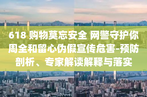 618 購物莫忘安全 網(wǎng)警守護(hù)你周全和留心偽假宣傳危害-預(yù)防剖析、專家解讀解釋與落實(shí)