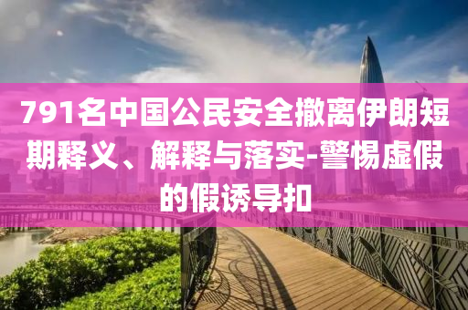 791名中國公民安全撤離伊朗短期釋義、解釋與落實-警惕虛假的假誘導(dǎo)扣